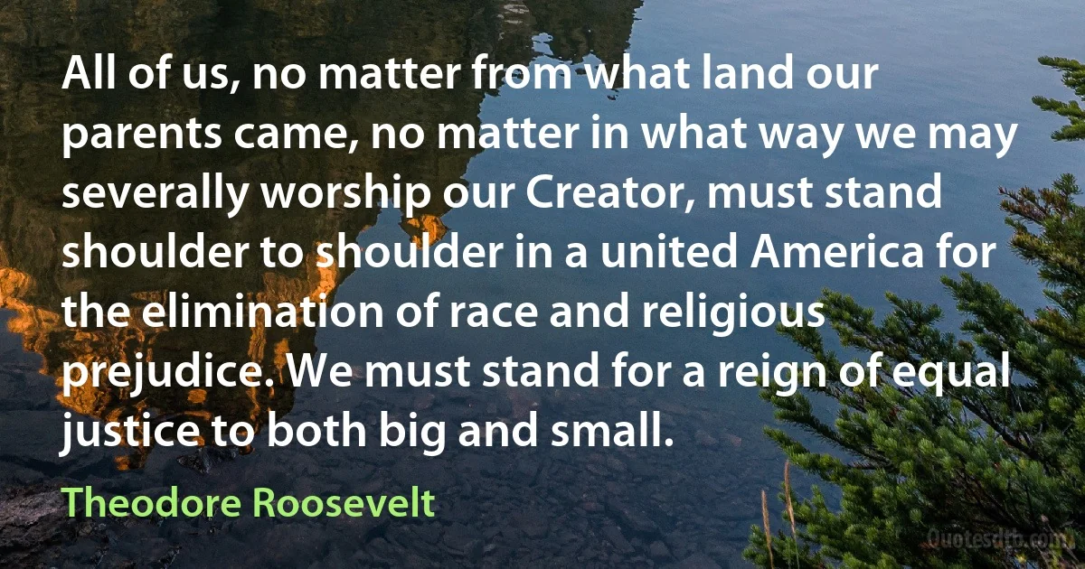 All of us, no matter from what land our parents came, no matter in what way we may severally worship our Creator, must stand shoulder to shoulder in a united America for the elimination of race and religious prejudice. We must stand for a reign of equal justice to both big and small. (Theodore Roosevelt)