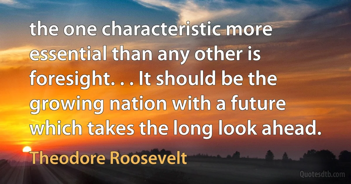 the one characteristic more essential than any other is foresight. . . It should be the growing nation with a future which takes the long look ahead. (Theodore Roosevelt)