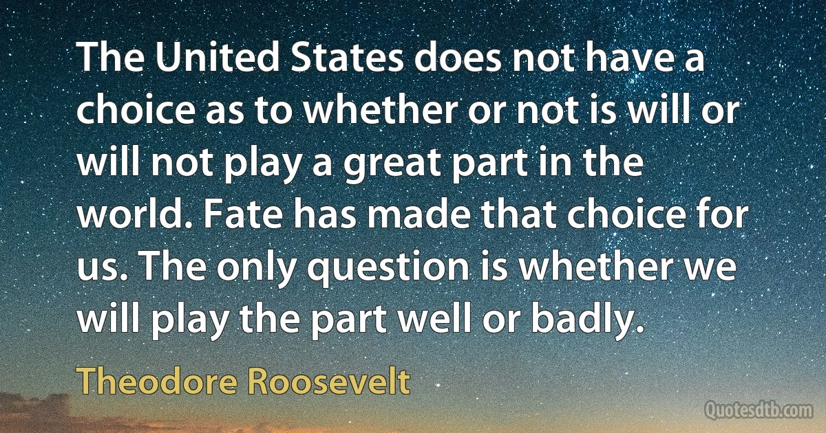 The United States does not have a choice as to whether or not is will or will not play a great part in the world. Fate has made that choice for us. The only question is whether we will play the part well or badly. (Theodore Roosevelt)