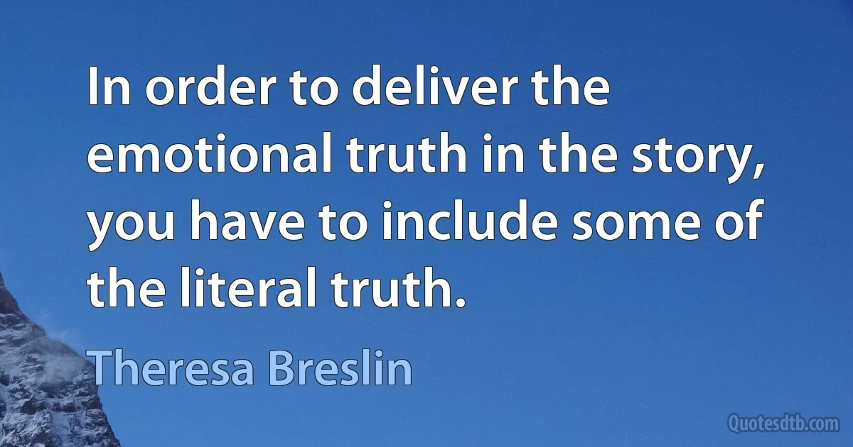 In order to deliver the emotional truth in the story, you have to include some of the literal truth. (Theresa Breslin)