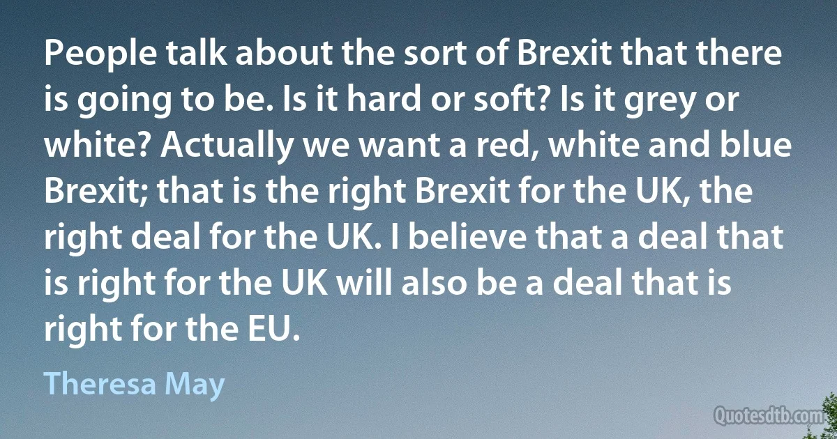 People talk about the sort of Brexit that there is going to be. Is it hard or soft? Is it grey or white? Actually we want a red, white and blue Brexit; that is the right Brexit for the UK, the right deal for the UK. I believe that a deal that is right for the UK will also be a deal that is right for the EU. (Theresa May)