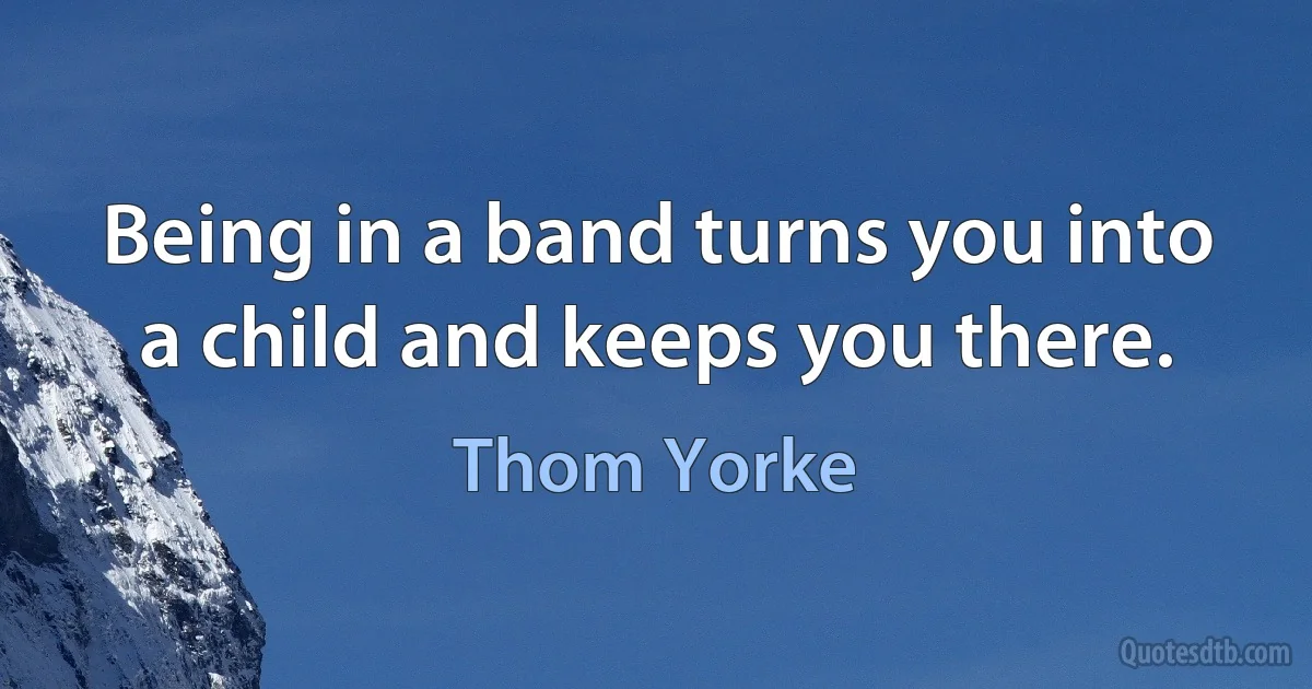 Being in a band turns you into a child and keeps you there. (Thom Yorke)