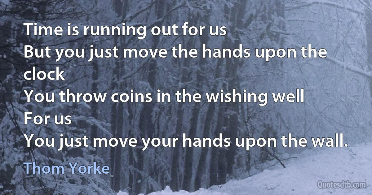 Time is running out for us
But you just move the hands upon the clock
You throw coins in the wishing well
For us
You just move your hands upon the wall. (Thom Yorke)