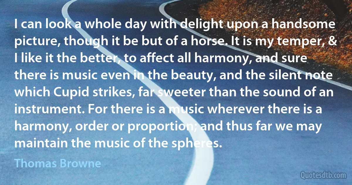 I can look a whole day with delight upon a handsome picture, though it be but of a horse. It is my temper, & I like it the better, to affect all harmony, and sure there is music even in the beauty, and the silent note which Cupid strikes, far sweeter than the sound of an instrument. For there is a music wherever there is a harmony, order or proportion; and thus far we may maintain the music of the spheres. (Thomas Browne)