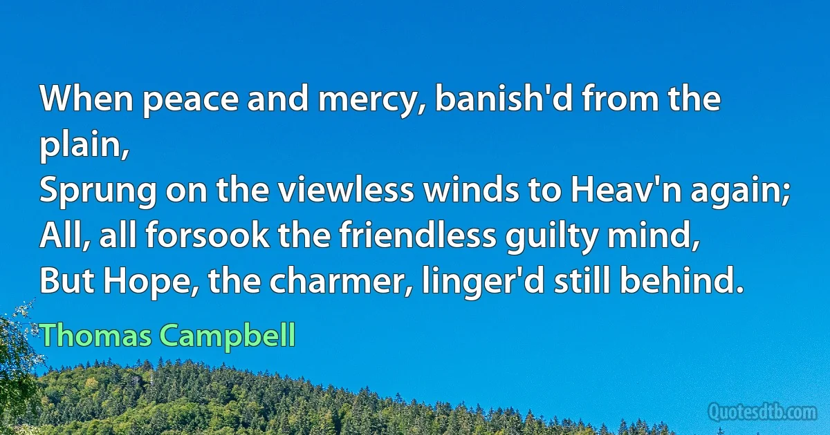 When peace and mercy, banish'd from the plain,
Sprung on the viewless winds to Heav'n again;
All, all forsook the friendless guilty mind,
But Hope, the charmer, linger'd still behind. (Thomas Campbell)