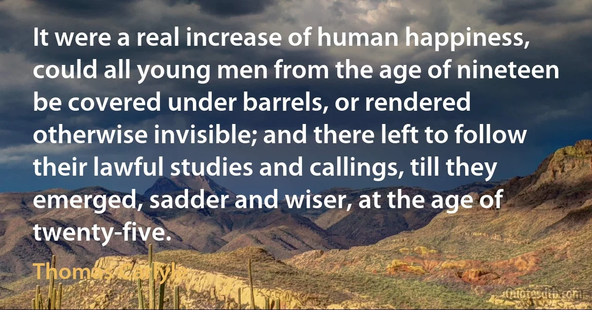 It were a real increase of human happiness, could all young men from the age of nineteen be covered under barrels, or rendered otherwise invisible; and there left to follow their lawful studies and callings, till they emerged, sadder and wiser, at the age of twenty-five. (Thomas Carlyle)