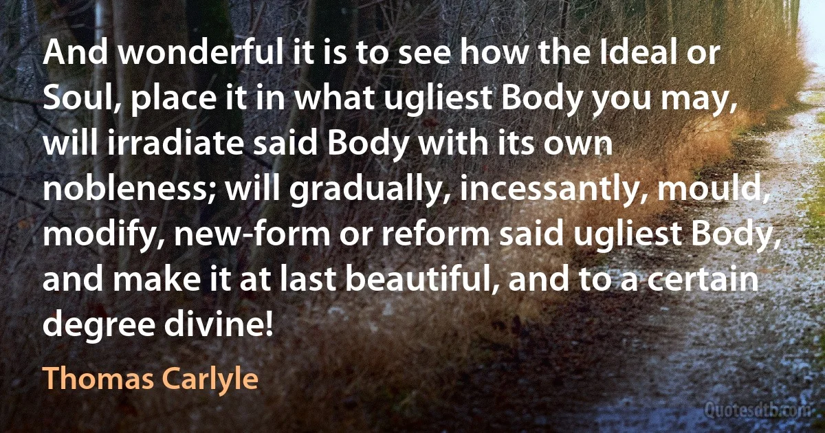 And wonderful it is to see how the Ideal or Soul, place it in what ugliest Body you may, will irradiate said Body with its own nobleness; will gradually, incessantly, mould, modify, new-form or reform said ugliest Body, and make it at last beautiful, and to a certain degree divine! (Thomas Carlyle)