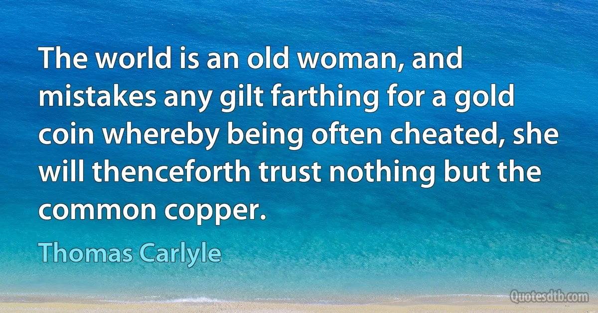 The world is an old woman, and mistakes any gilt farthing for a gold coin whereby being often cheated, she will thenceforth trust nothing but the common copper. (Thomas Carlyle)