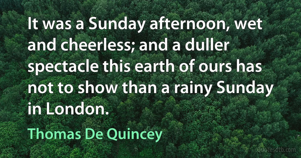 It was a Sunday afternoon, wet and cheerless; and a duller spectacle this earth of ours has not to show than a rainy Sunday in London. (Thomas De Quincey)