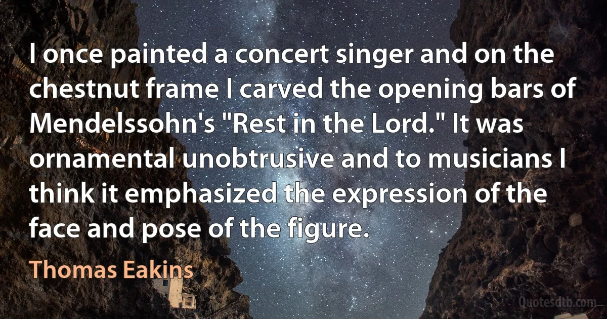 I once painted a concert singer and on the chestnut frame I carved the opening bars of Mendelssohn's "Rest in the Lord." It was ornamental unobtrusive and to musicians I think it emphasized the expression of the face and pose of the figure. (Thomas Eakins)