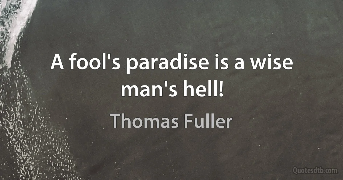 A fool's paradise is a wise man's hell! (Thomas Fuller)