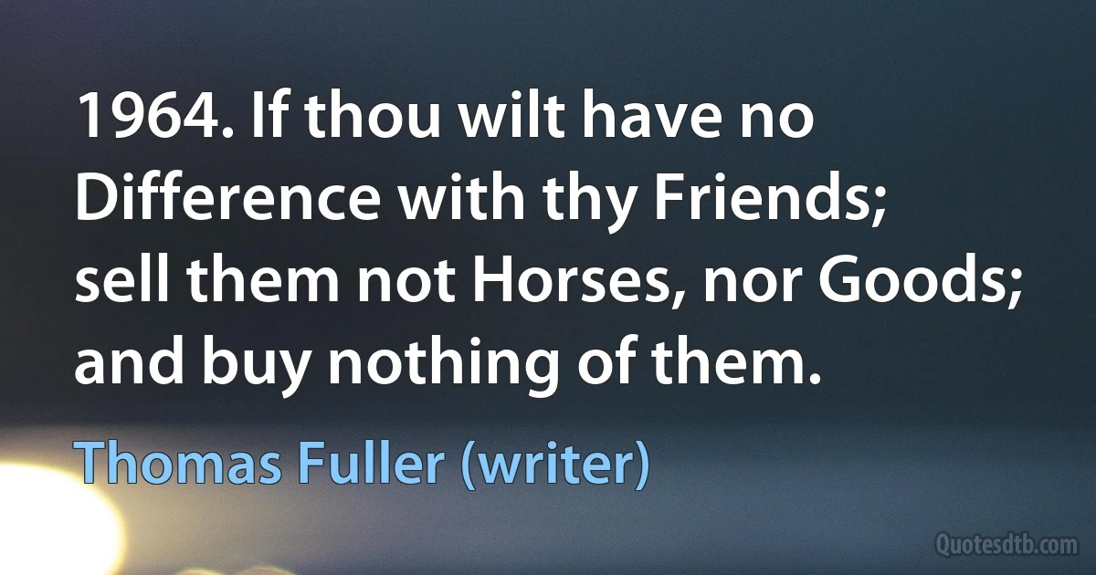 1964. If thou wilt have no Difference with thy Friends; sell them not Horses, nor Goods; and buy nothing of them. (Thomas Fuller (writer))