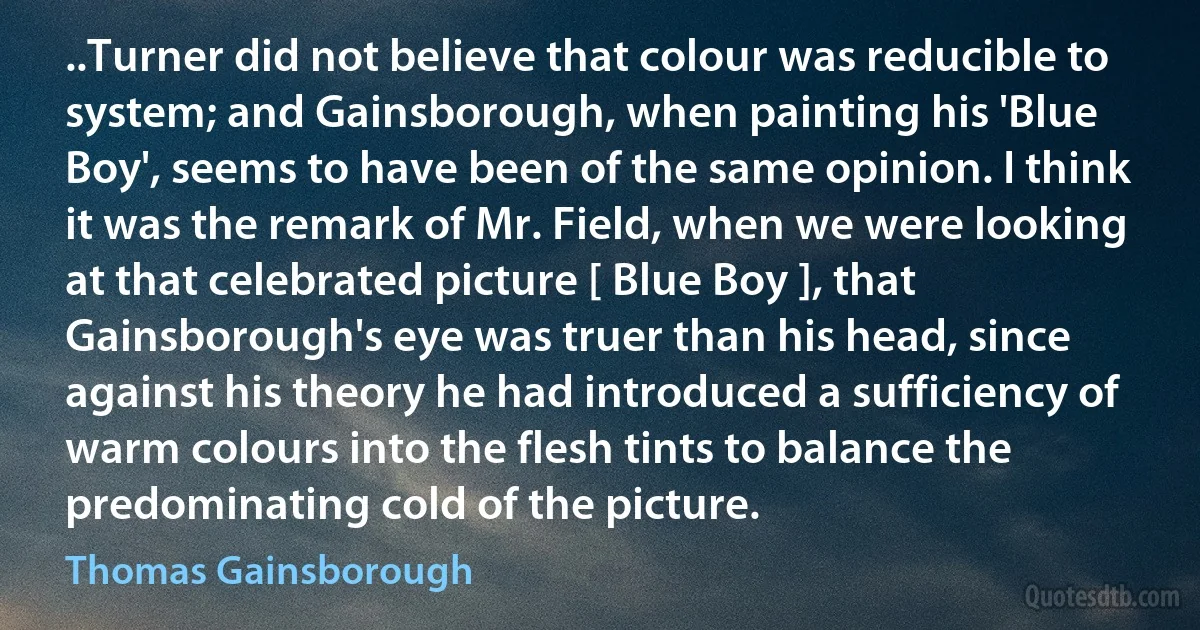 ..Turner did not believe that colour was reducible to system; and Gainsborough, when painting his 'Blue Boy', seems to have been of the same opinion. I think it was the remark of Mr. Field, when we were looking at that celebrated picture [ Blue Boy ], that Gainsborough's eye was truer than his head, since against his theory he had introduced a sufficiency of warm colours into the flesh tints to balance the predominating cold of the picture. (Thomas Gainsborough)