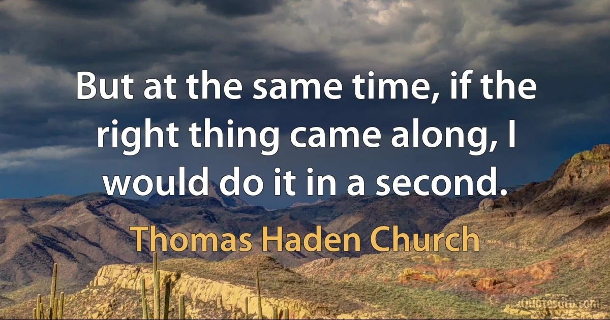 But at the same time, if the right thing came along, I would do it in a second. (Thomas Haden Church)