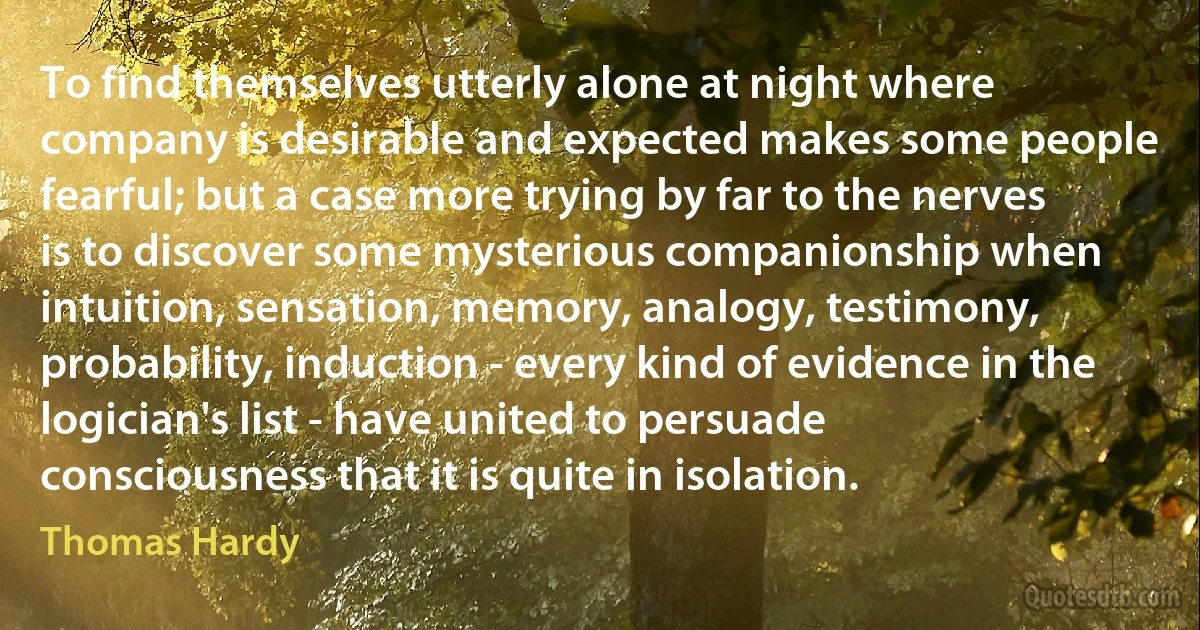 To find themselves utterly alone at night where company is desirable and expected makes some people fearful; but a case more trying by far to the nerves is to discover some mysterious companionship when intuition, sensation, memory, analogy, testimony, probability, induction - every kind of evidence in the logician's list - have united to persuade consciousness that it is quite in isolation. (Thomas Hardy)