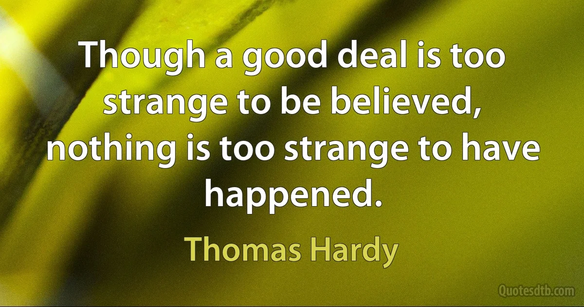 Though a good deal is too strange to be believed, nothing is too strange to have happened. (Thomas Hardy)