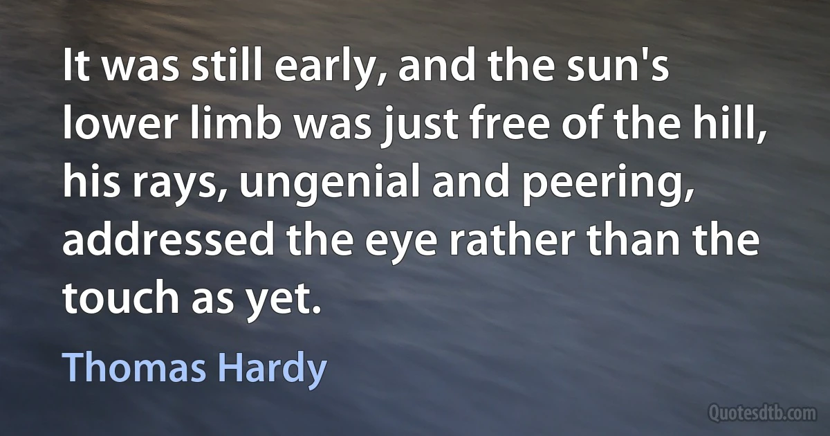 It was still early, and the sun's lower limb was just free of the hill, his rays, ungenial and peering, addressed the eye rather than the touch as yet. (Thomas Hardy)