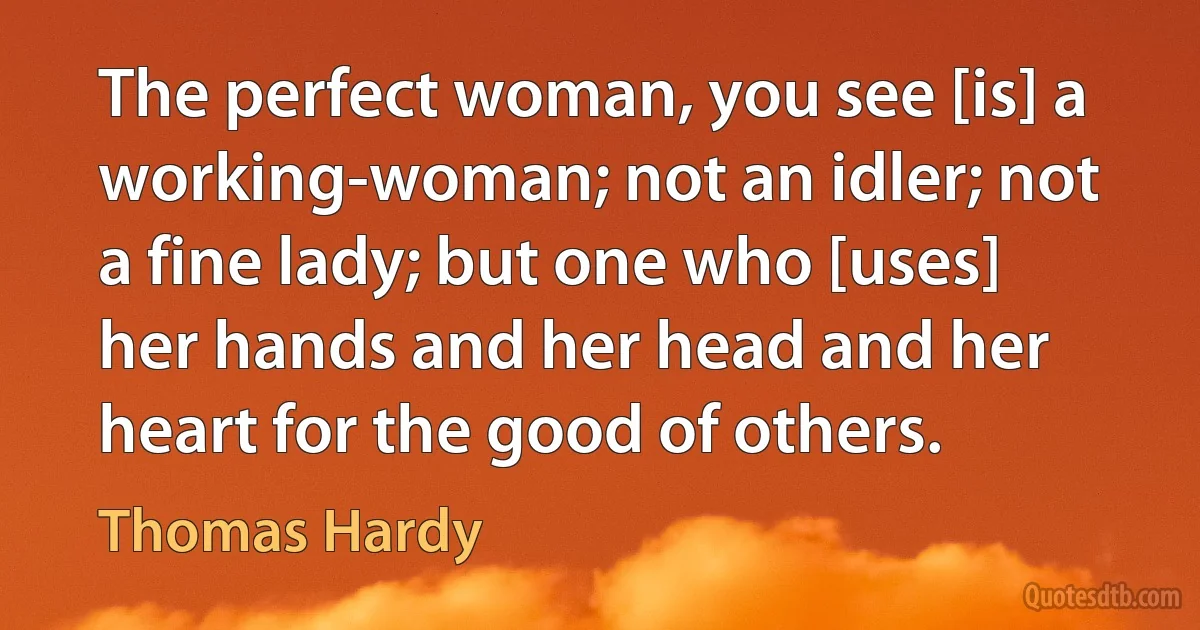 The perfect woman, you see [is] a working-woman; not an idler; not a fine lady; but one who [uses] her hands and her head and her heart for the good of others. (Thomas Hardy)