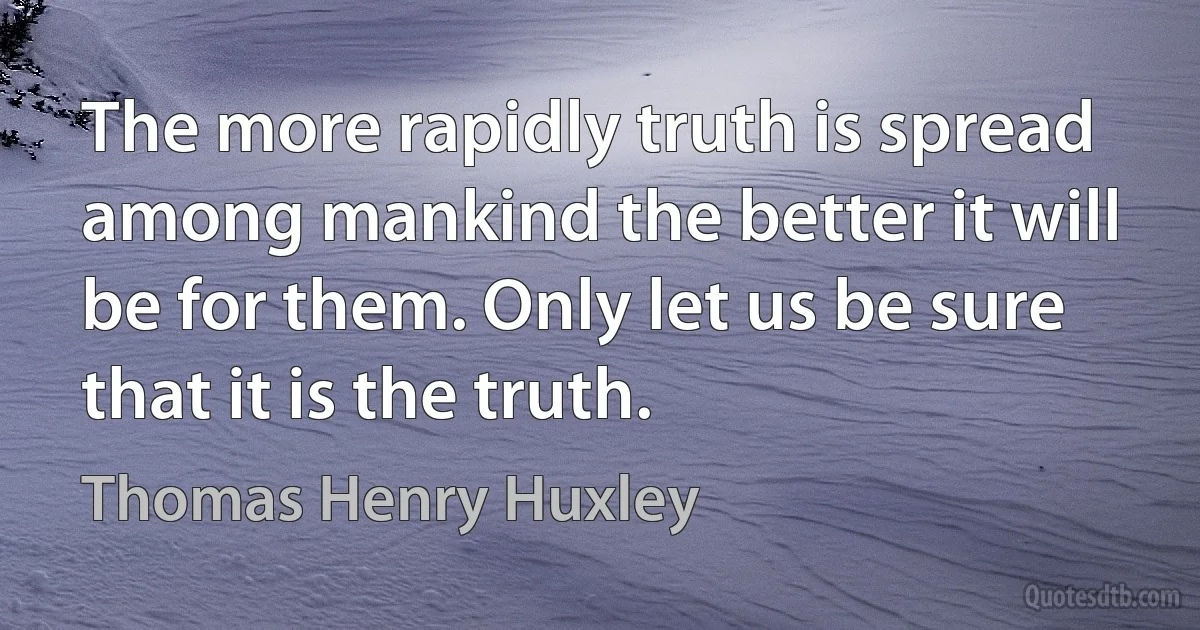 The more rapidly truth is spread among mankind the better it will be for them. Only let us be sure that it is the truth. (Thomas Henry Huxley)