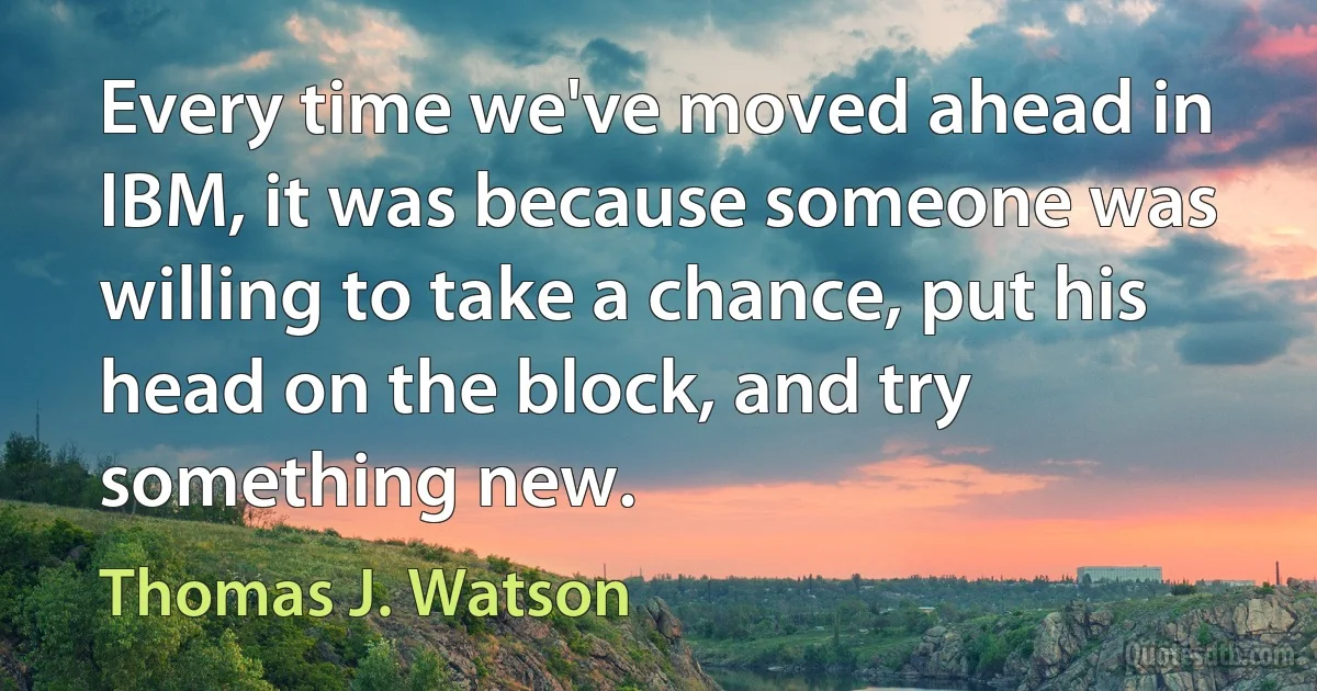 Every time we've moved ahead in IBM, it was because someone was willing to take a chance, put his head on the block, and try something new. (Thomas J. Watson)