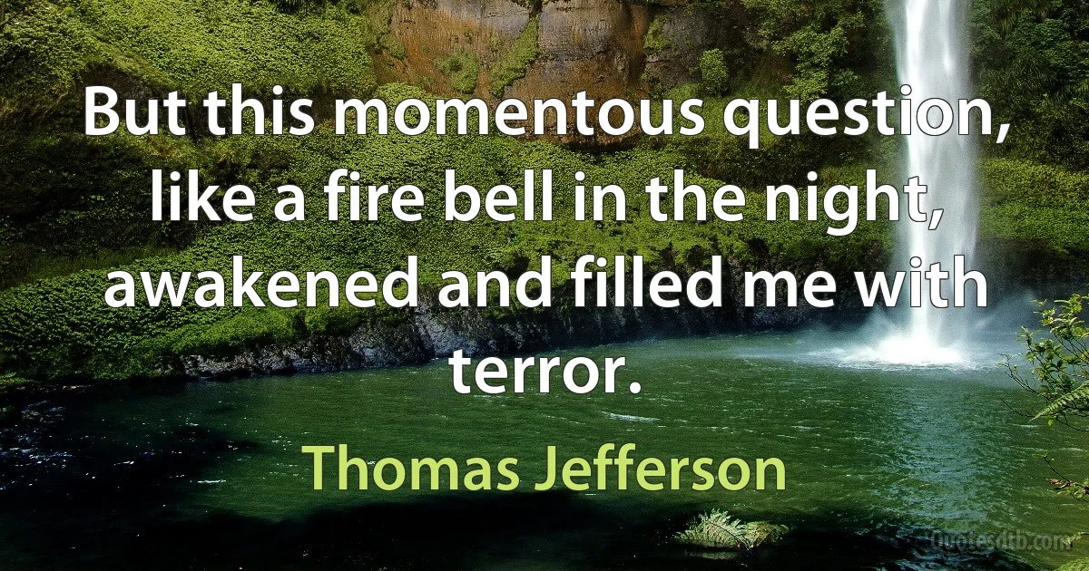 But this momentous question, like a fire bell in the night, awakened and filled me with terror. (Thomas Jefferson)