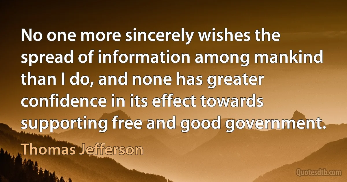 No one more sincerely wishes the spread of information among mankind than I do, and none has greater confidence in its effect towards supporting free and good government. (Thomas Jefferson)