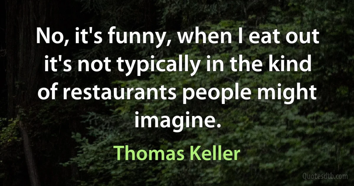 No, it's funny, when I eat out it's not typically in the kind of restaurants people might imagine. (Thomas Keller)