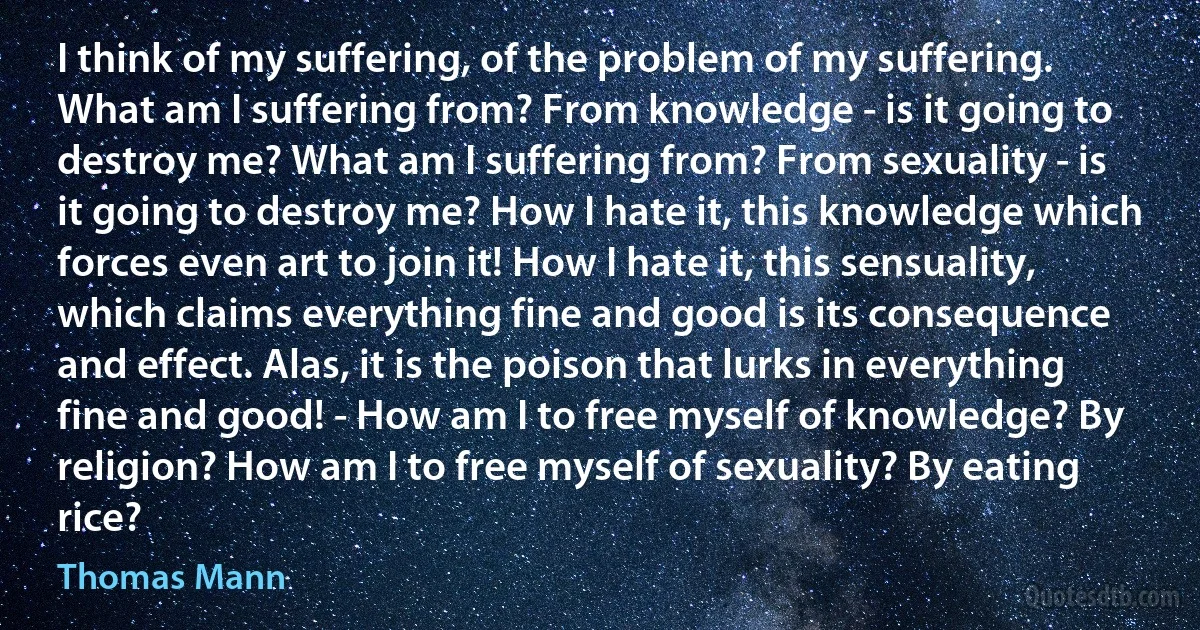 I think of my suffering, of the problem of my suffering. What am I suffering from? From knowledge - is it going to destroy me? What am I suffering from? From sexuality - is it going to destroy me? How I hate it, this knowledge which forces even art to join it! How I hate it, this sensuality, which claims everything fine and good is its consequence and effect. Alas, it is the poison that lurks in everything fine and good! - How am I to free myself of knowledge? By religion? How am I to free myself of sexuality? By eating rice? (Thomas Mann)