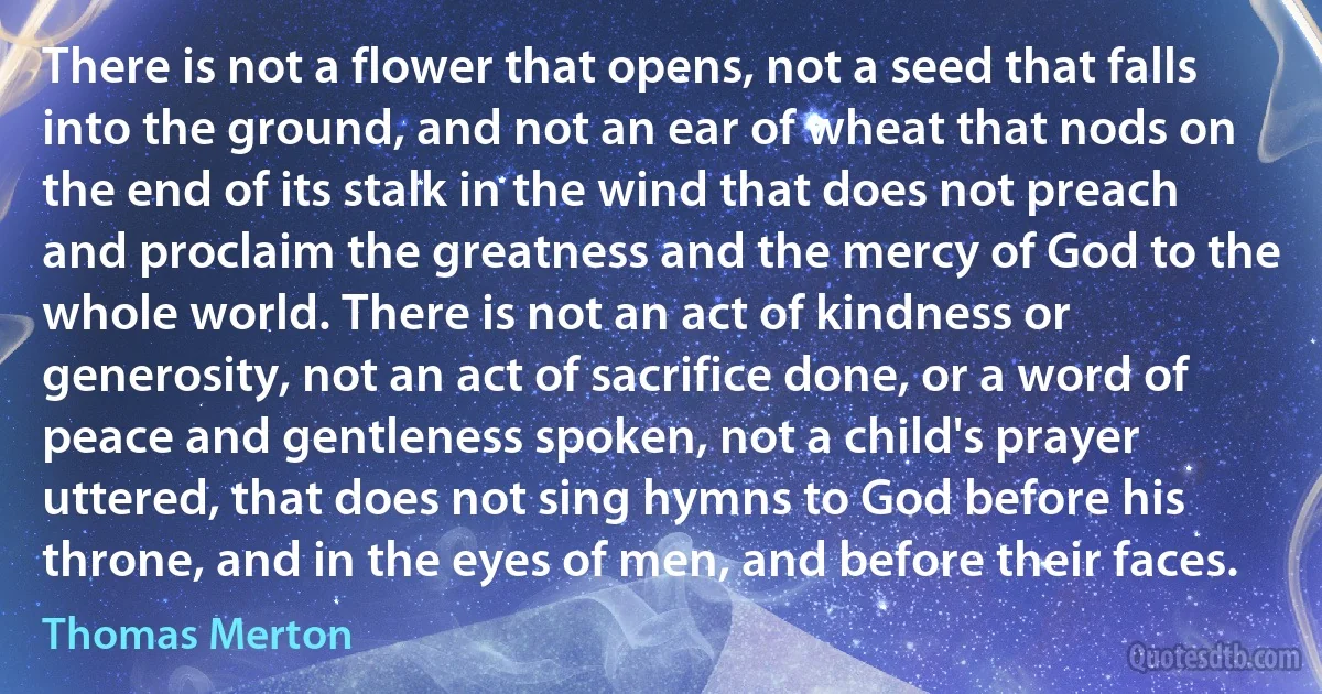 There is not a flower that opens, not a seed that falls into the ground, and not an ear of wheat that nods on the end of its stalk in the wind that does not preach and proclaim the greatness and the mercy of God to the whole world. There is not an act of kindness or generosity, not an act of sacrifice done, or a word of peace and gentleness spoken, not a child's prayer uttered, that does not sing hymns to God before his throne, and in the eyes of men, and before their faces. (Thomas Merton)