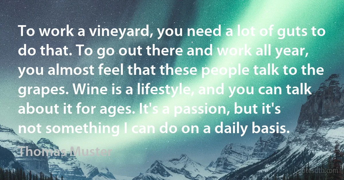 To work a vineyard, you need a lot of guts to do that. To go out there and work all year, you almost feel that these people talk to the grapes. Wine is a lifestyle, and you can talk about it for ages. It's a passion, but it's not something I can do on a daily basis. (Thomas Muster)