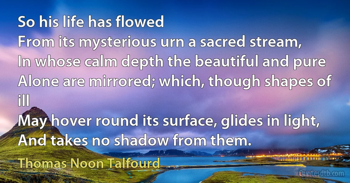 So his life has flowed
From its mysterious urn a sacred stream,
In whose calm depth the beautiful and pure
Alone are mirrored; which, though shapes of ill
May hover round its surface, glides in light,
And takes no shadow from them. (Thomas Noon Talfourd)