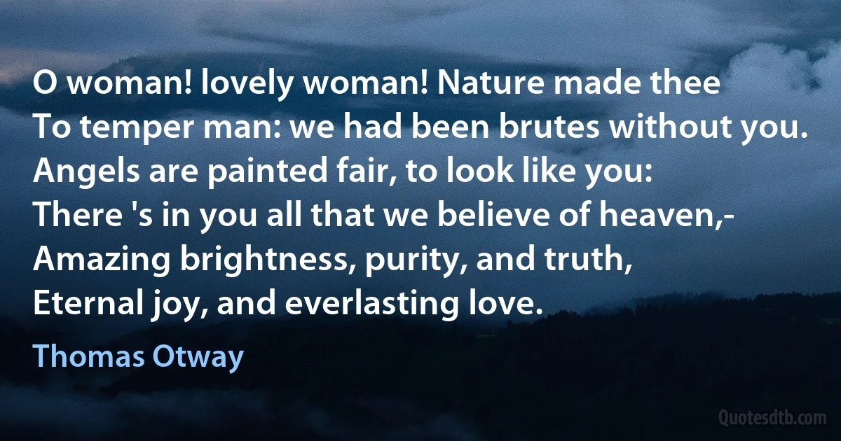 O woman! lovely woman! Nature made thee
To temper man: we had been brutes without you.
Angels are painted fair, to look like you:
There 's in you all that we believe of heaven,-
Amazing brightness, purity, and truth,
Eternal joy, and everlasting love. (Thomas Otway)