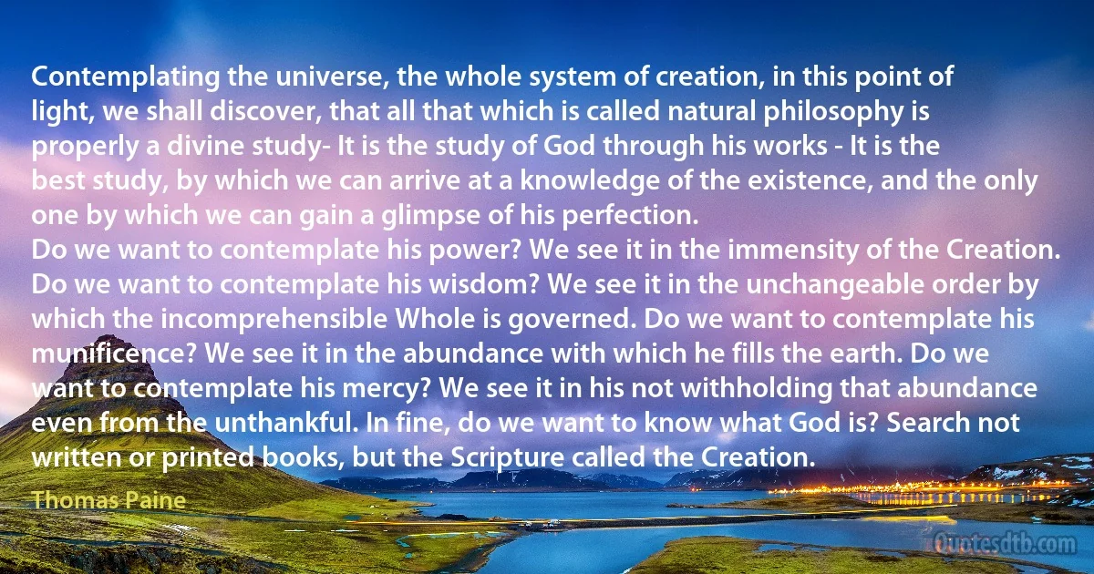 Contemplating the universe, the whole system of creation, in this point of light, we shall discover, that all that which is called natural philosophy is properly a divine study- It is the study of God through his works - It is the best study, by which we can arrive at a knowledge of the existence, and the only one by which we can gain a glimpse of his perfection.
Do we want to contemplate his power? We see it in the immensity of the Creation. Do we want to contemplate his wisdom? We see it in the unchangeable order by which the incomprehensible Whole is governed. Do we want to contemplate his munificence? We see it in the abundance with which he fills the earth. Do we want to contemplate his mercy? We see it in his not withholding that abundance even from the unthankful. In fine, do we want to know what God is? Search not written or printed books, but the Scripture called the Creation. (Thomas Paine)