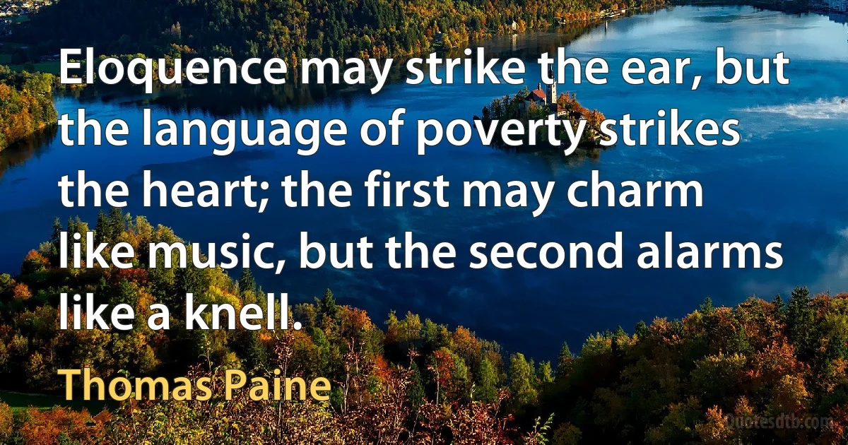 Eloquence may strike the ear, but the language of poverty strikes the heart; the first may charm like music, but the second alarms like a knell. (Thomas Paine)