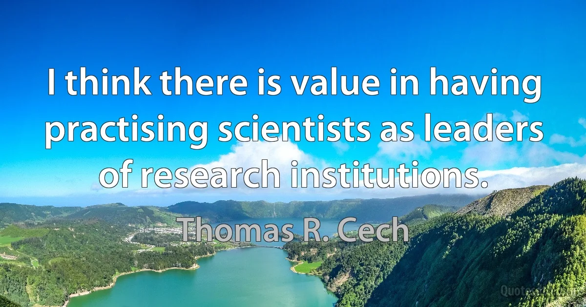 I think there is value in having practising scientists as leaders of research institutions. (Thomas R. Cech)