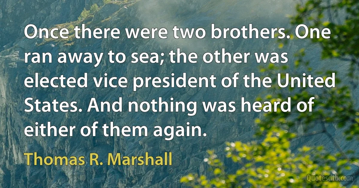 Once there were two brothers. One ran away to sea; the other was elected vice president of the United States. And nothing was heard of either of them again. (Thomas R. Marshall)