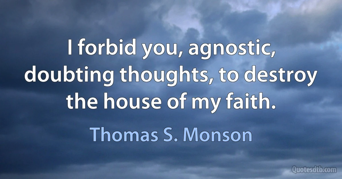 I forbid you, agnostic, doubting thoughts, to destroy the house of my faith. (Thomas S. Monson)