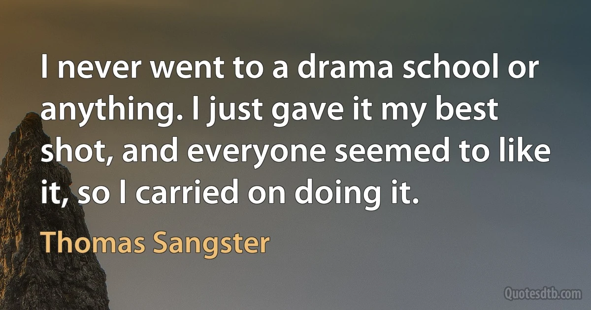 I never went to a drama school or anything. I just gave it my best shot, and everyone seemed to like it, so I carried on doing it. (Thomas Sangster)