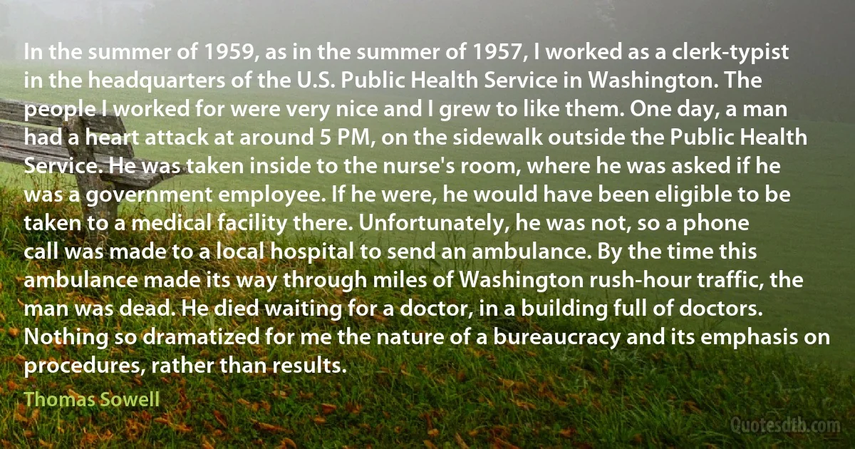 In the summer of 1959, as in the summer of 1957, I worked as a clerk-typist in the headquarters of the U.S. Public Health Service in Washington. The people I worked for were very nice and I grew to like them. One day, a man had a heart attack at around 5 PM, on the sidewalk outside the Public Health Service. He was taken inside to the nurse's room, where he was asked if he was a government employee. If he were, he would have been eligible to be taken to a medical facility there. Unfortunately, he was not, so a phone call was made to a local hospital to send an ambulance. By the time this ambulance made its way through miles of Washington rush-hour traffic, the man was dead. He died waiting for a doctor, in a building full of doctors. Nothing so dramatized for me the nature of a bureaucracy and its emphasis on procedures, rather than results. (Thomas Sowell)