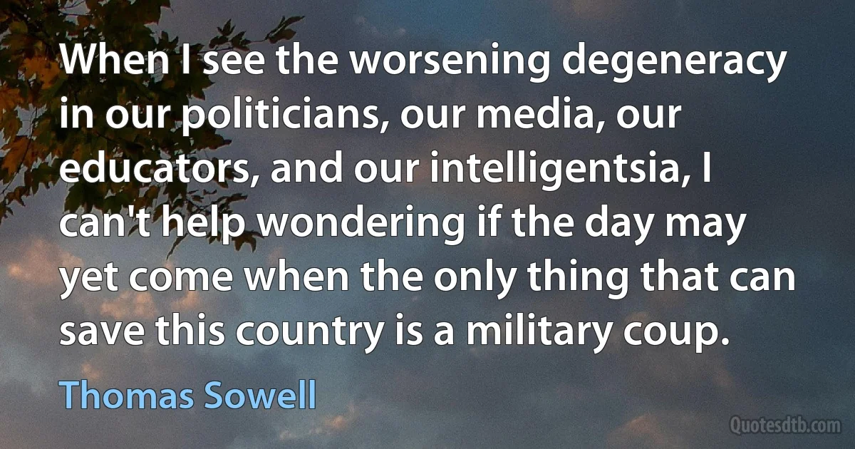 When I see the worsening degeneracy in our politicians, our media, our educators, and our intelligentsia, I can't help wondering if the day may yet come when the only thing that can save this country is a military coup. (Thomas Sowell)