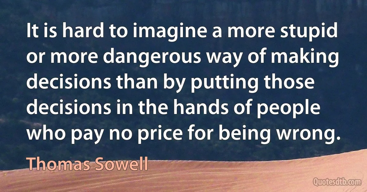 It is hard to imagine a more stupid or more dangerous way of making decisions than by putting those decisions in the hands of people who pay no price for being wrong. (Thomas Sowell)