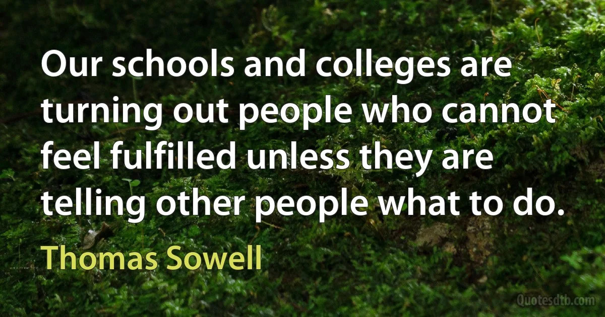 Our schools and colleges are turning out people who cannot feel fulfilled unless they are telling other people what to do. (Thomas Sowell)