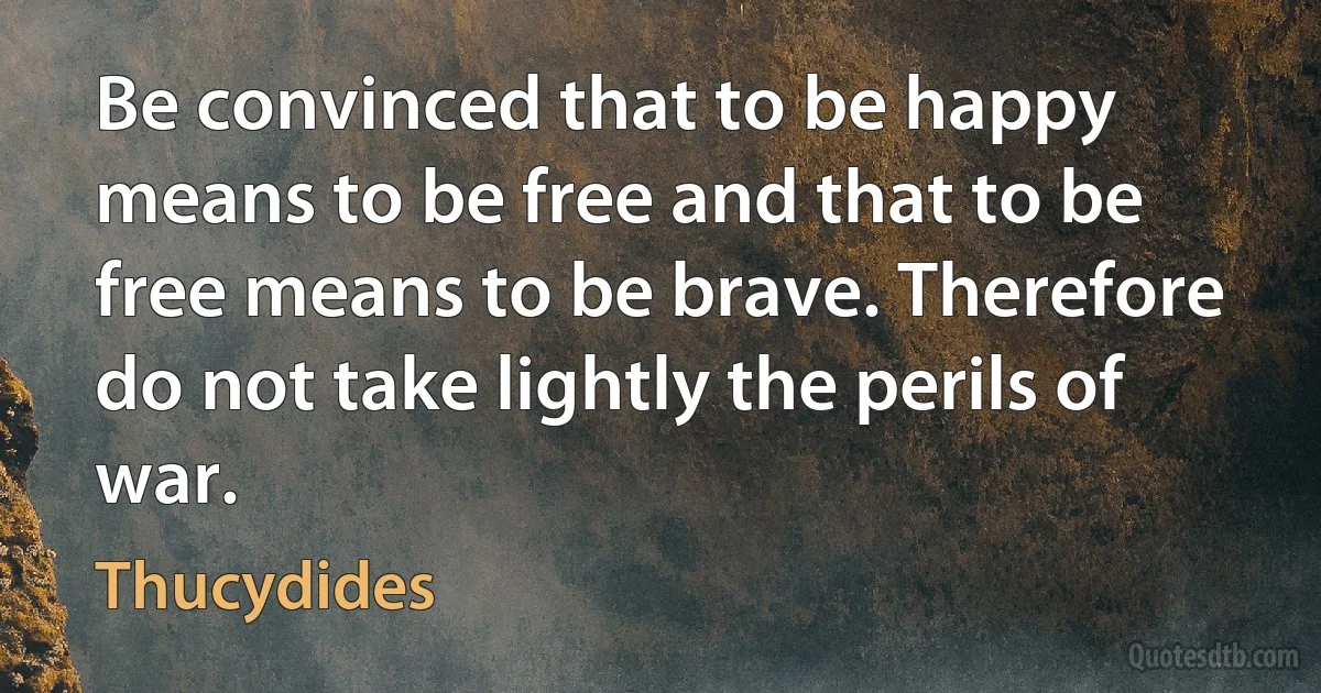 Be convinced that to be happy means to be free and that to be free means to be brave. Therefore do not take lightly the perils of war. (Thucydides)