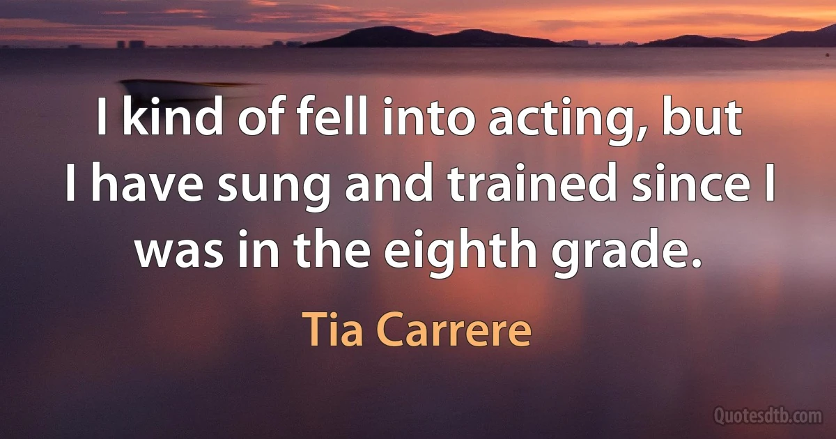 I kind of fell into acting, but I have sung and trained since I was in the eighth grade. (Tia Carrere)