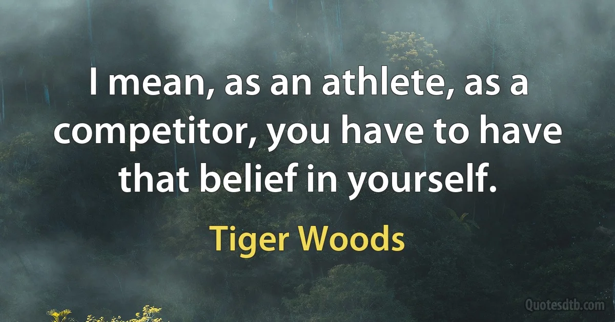 I mean, as an athlete, as a competitor, you have to have that belief in yourself. (Tiger Woods)