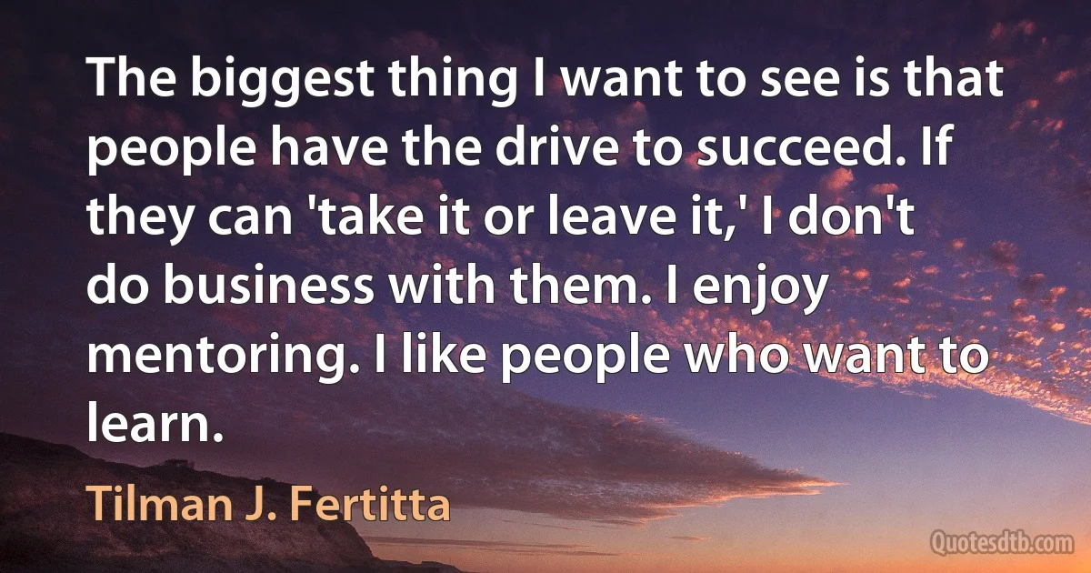 The biggest thing I want to see is that people have the drive to succeed. If they can 'take it or leave it,' I don't do business with them. I enjoy mentoring. I like people who want to learn. (Tilman J. Fertitta)