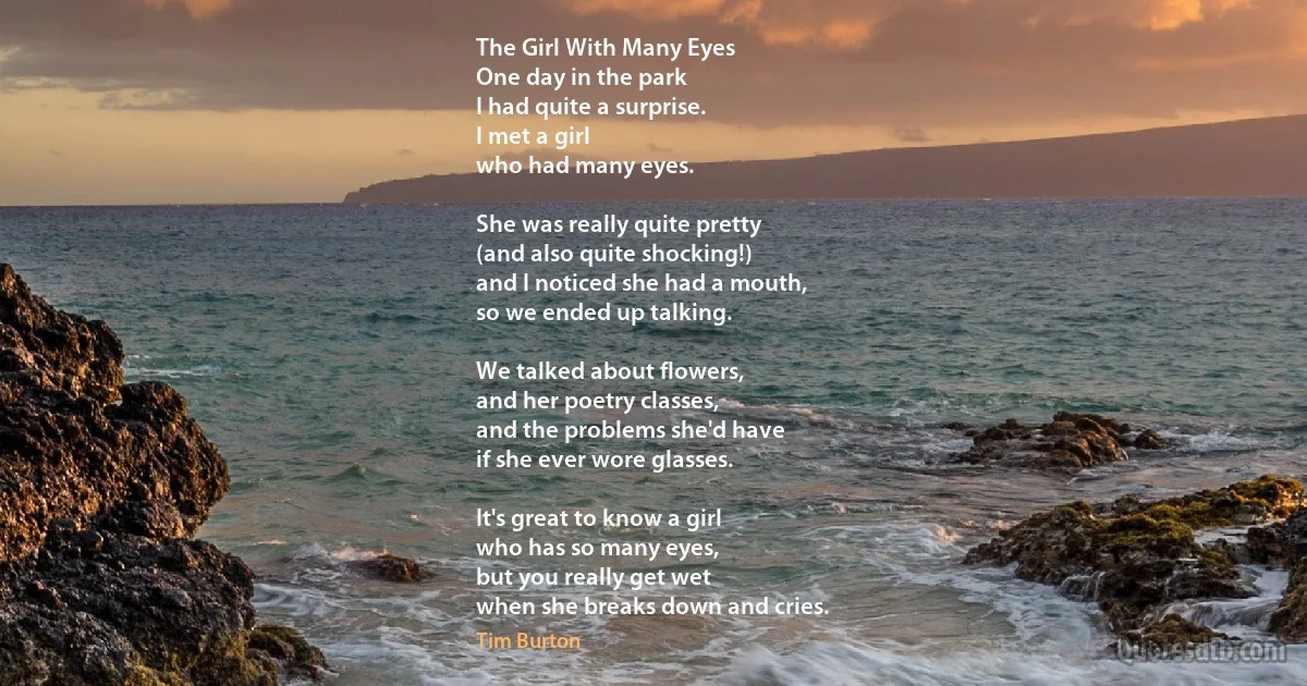 The Girl With Many Eyes
One day in the park
I had quite a surprise.
I met a girl
who had many eyes.

She was really quite pretty
(and also quite shocking!)
and I noticed she had a mouth,
so we ended up talking.

We talked about flowers,
and her poetry classes,
and the problems she'd have
if she ever wore glasses.

It's great to know a girl
who has so many eyes,
but you really get wet
when she breaks down and cries. (Tim Burton)