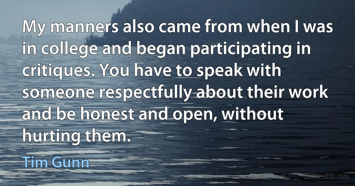 My manners also came from when I was in college and began participating in critiques. You have to speak with someone respectfully about their work and be honest and open, without hurting them. (Tim Gunn)