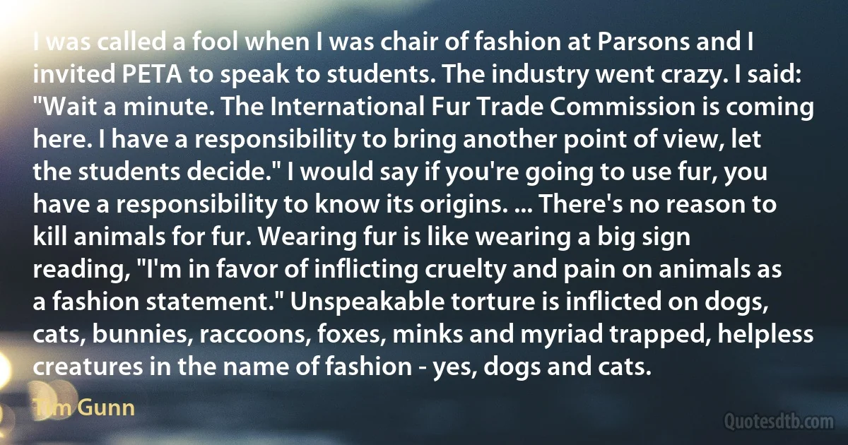 I was called a fool when I was chair of fashion at Parsons and I invited PETA to speak to students. The industry went crazy. I said: "Wait a minute. The International Fur Trade Commission is coming here. I have a responsibility to bring another point of view, let the students decide." I would say if you're going to use fur, you have a responsibility to know its origins. ... There's no reason to kill animals for fur. Wearing fur is like wearing a big sign reading, "I'm in favor of inflicting cruelty and pain on animals as a fashion statement." Unspeakable torture is inflicted on dogs, cats, bunnies, raccoons, foxes, minks and myriad trapped, helpless creatures in the name of fashion - yes, dogs and cats. (Tim Gunn)