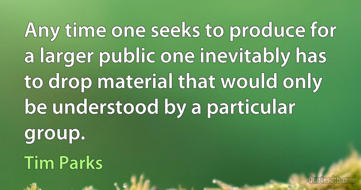 Any time one seeks to produce for a larger public one inevitably has to drop material that would only be understood by a particular group. (Tim Parks)